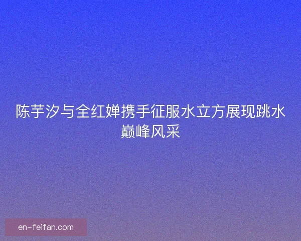 陈芋汐与全红婵携手征服水立方展现跳水巅峰风采